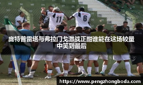 庞特普雷塔与弗拉门戈激战正酣谁能在这场较量中笑到最后